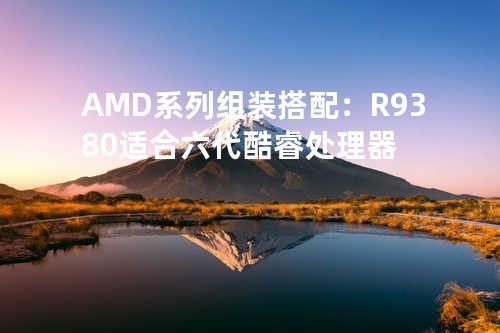 AMD系列组装搭配：R9 380适合六代酷睿处理器