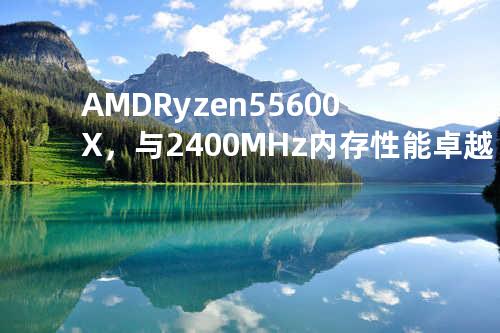AMD Ryzen 5 5600X，与2400MHz内存性能卓越