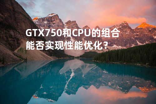 GTX 750 和 CPU 的组合能否实现性能优化？