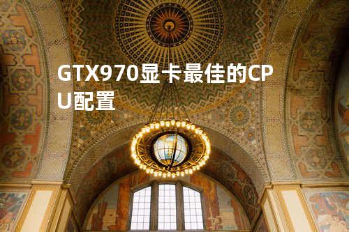 GTX970显卡最佳的CPU配置
